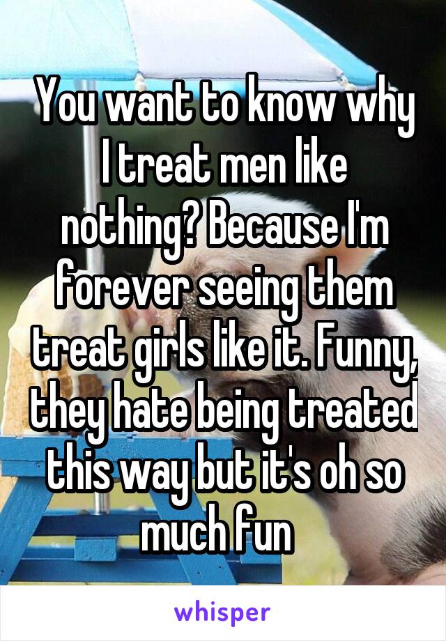 You want to know why I treat men like nothing? Because I'm forever seeing them treat girls like it. Funny, they hate being treated this way but it's oh so much fun  