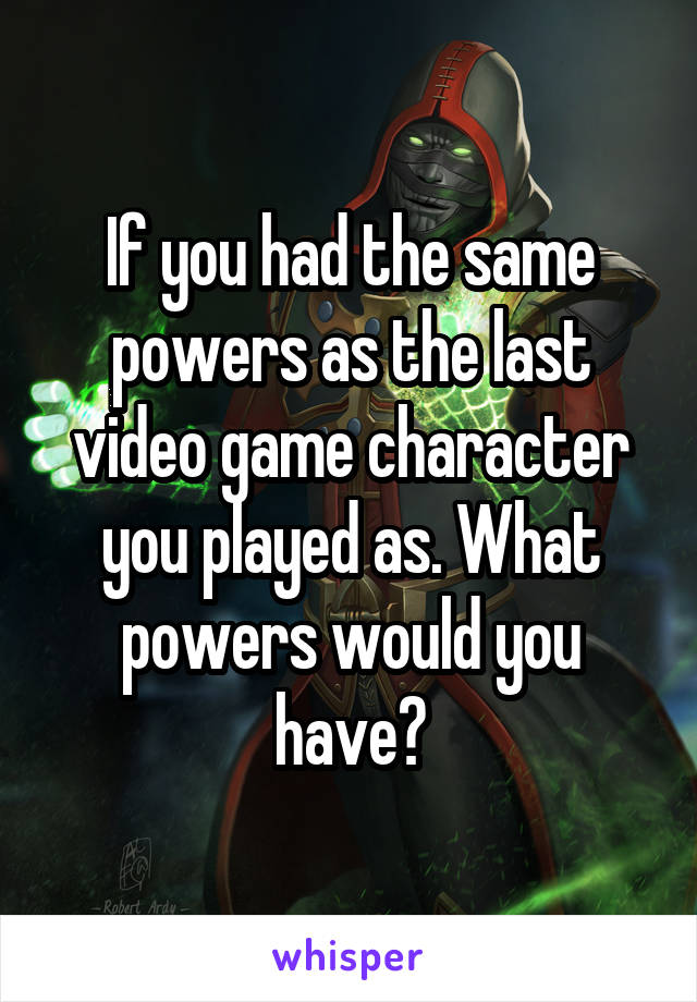 If you had the same powers as the last video game character you played as. What powers would you have?