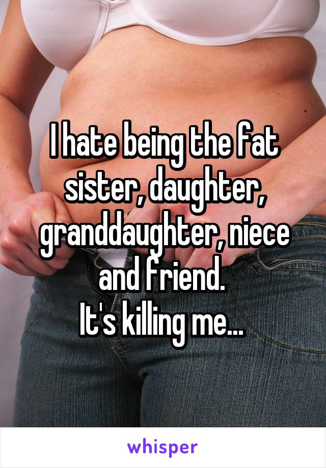 I hate being the fat sister, daughter, granddaughter, niece and friend. 
It's killing me... 