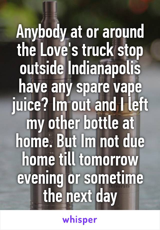 Anybody at or around the Love's truck stop outside Indianapolis have any spare vape juice? Im out and I left my other bottle at home. But Im not due home till tomorrow evening or sometime the next day