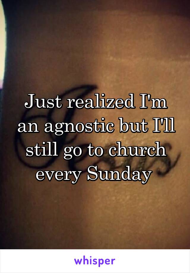 Just realized I'm an agnostic but I'll still go to church every Sunday 