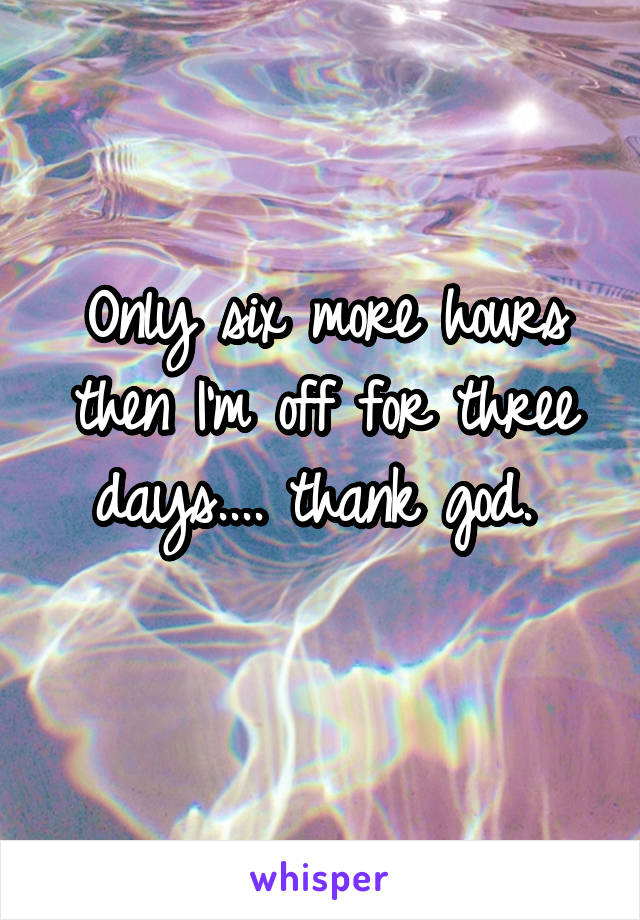 Only six more hours then I'm off for three days.... thank god. 
