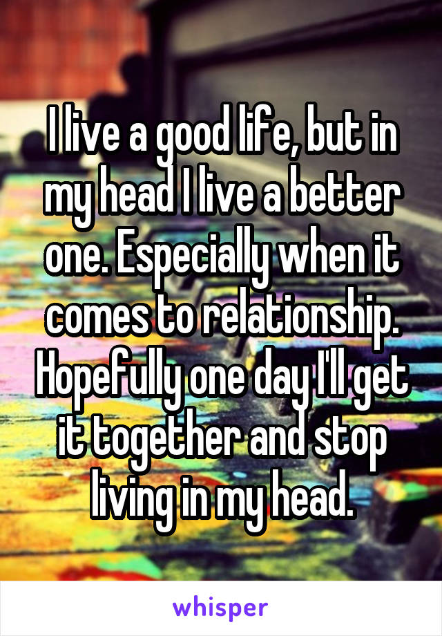 I live a good life, but in my head I live a better one. Especially when it comes to relationship. Hopefully one day I'll get it together and stop living in my head.