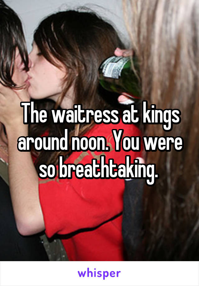 The waitress at kings around noon. You were so breathtaking. 