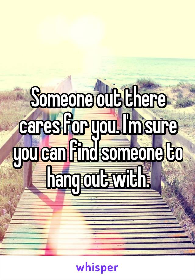 Someone out there cares for you. I'm sure you can find someone to hang out with.