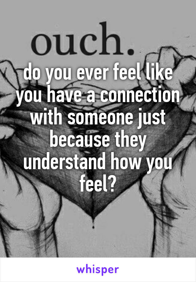 do you ever feel like you have a connection with someone just because they understand how you feel?
