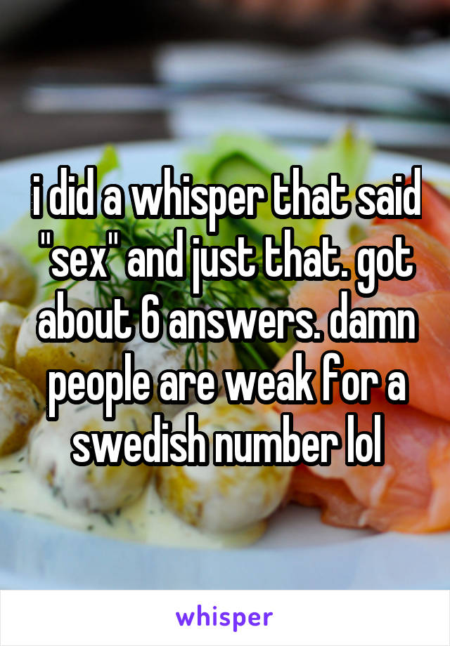 i did a whisper that said "sex" and just that. got about 6 answers. damn people are weak for a swedish number lol