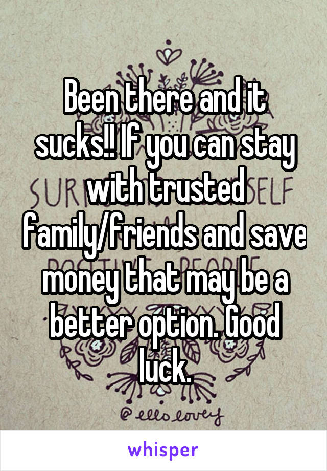 Been there and it sucks!! If you can stay with trusted family/friends and save money that may be a better option. Good luck.