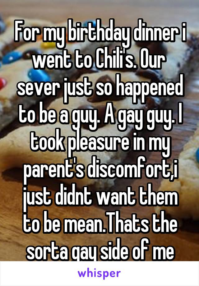 For my birthday dinner i went to Chili's. Our  sever just so happened to be a guy. A gay guy. I took pleasure in my parent's discomfort,i just didnt want them to be mean.Thats the sorta gay side of me