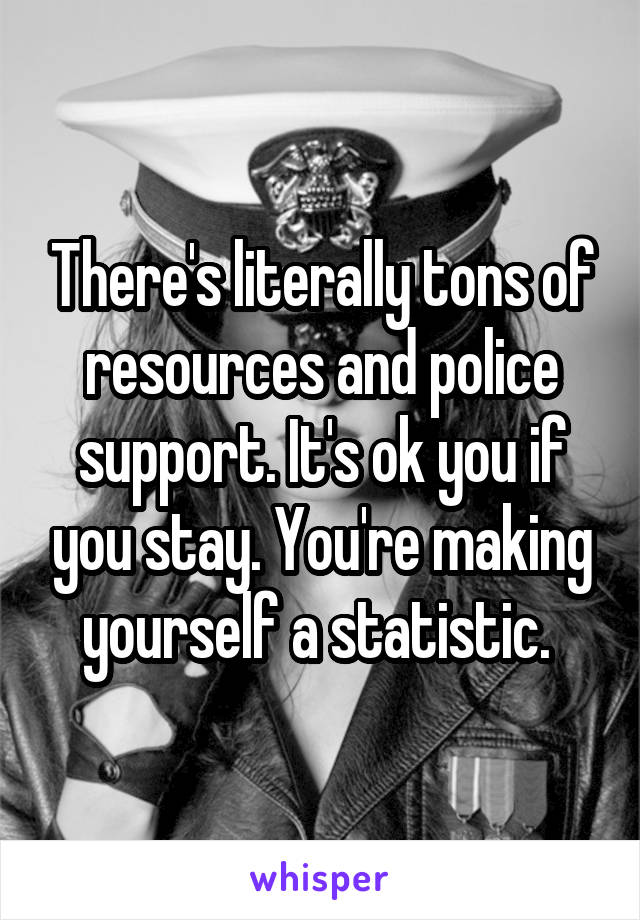 There's literally tons of resources and police support. It's ok you if you stay. You're making yourself a statistic. 