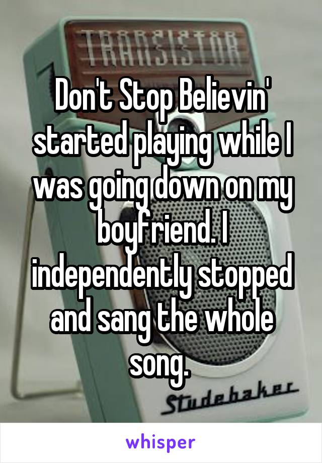 Don't Stop Believin' started playing while I was going down on my boyfriend. I independently stopped and sang the whole song. 