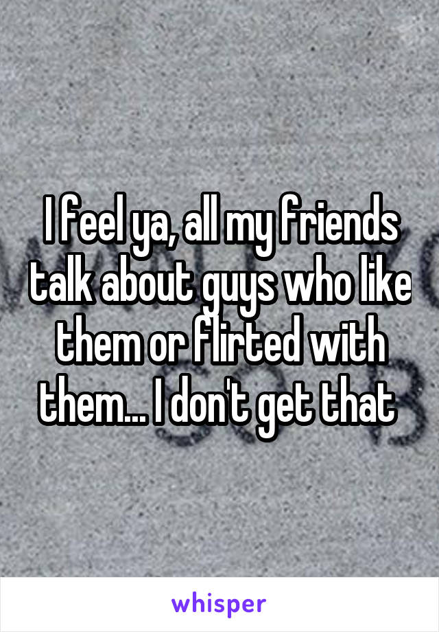 I feel ya, all my friends talk about guys who like them or flirted with them... I don't get that 