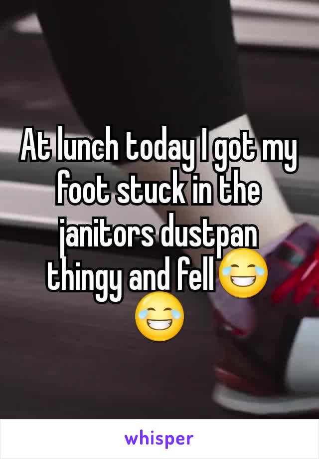 At lunch today I got my foot stuck in the janitors dustpan thingy and fell😂😂