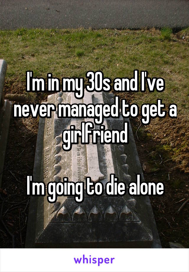 I'm in my 30s and I've never managed to get a girlfriend

I'm going to die alone