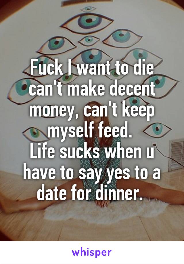 Fuck I want to die can't make decent money, can't keep myself feed. 
Life sucks when u have to say yes to a date for dinner. 