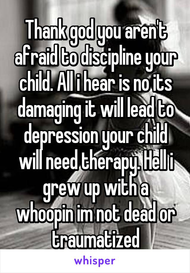 Thank god you aren't afraid to discipline your child. All i hear is no its damaging it will lead to depression your child will need therapy. Hell i grew up with a whoopin im not dead or traumatized