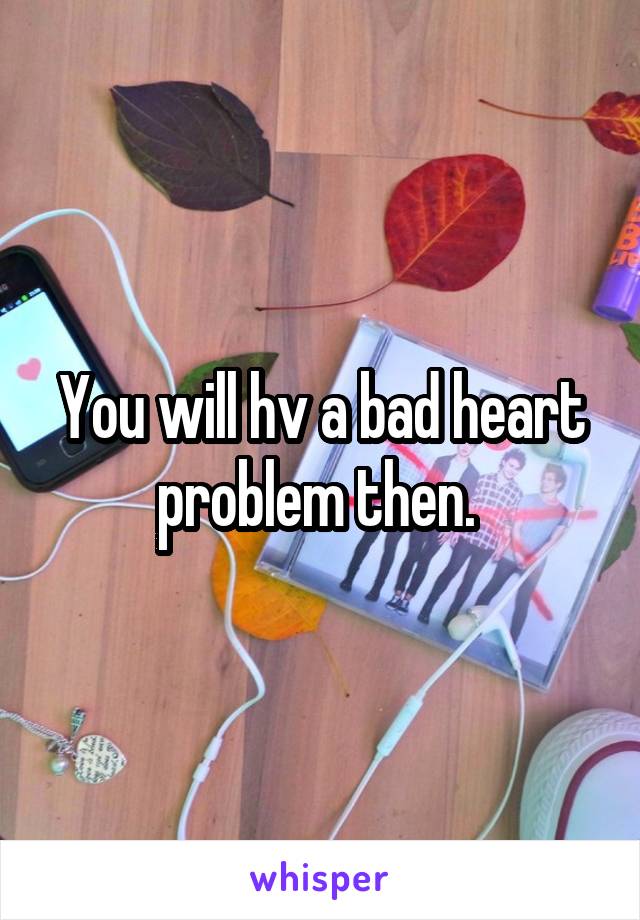 You will hv a bad heart problem then. 