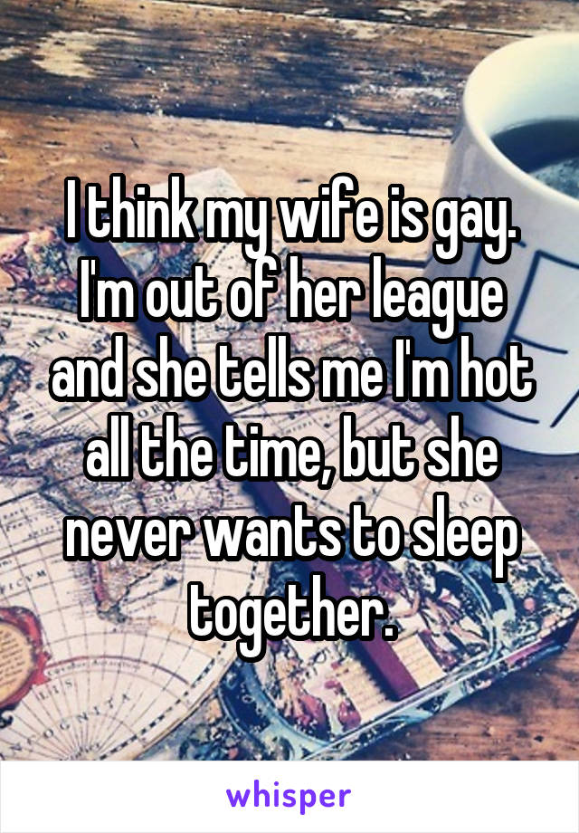 I think my wife is gay. I'm out of her league and she tells me I'm hot all the time, but she never wants to sleep together.