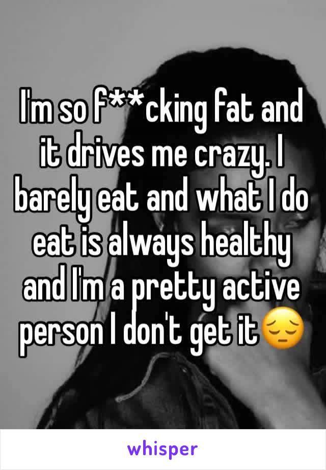 I'm so f**cking fat and it drives me crazy. I barely eat and what I do eat is always healthy and I'm a pretty active person I don't get it😔