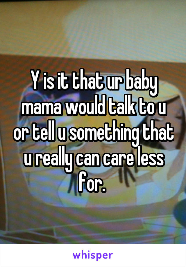 Y is it that ur baby mama would talk to u or tell u something that u really can care less for. 