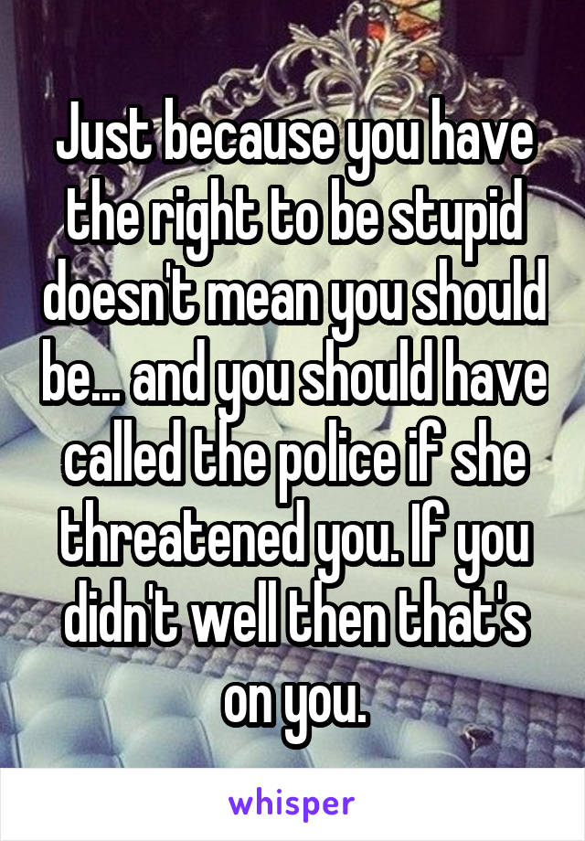 Just because you have the right to be stupid doesn't mean you should be... and you should have called the police if she threatened you. If you didn't well then that's on you.