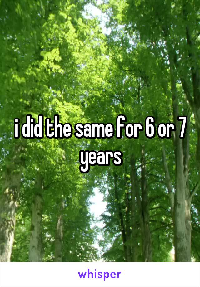 i did the same for 6 or 7 years