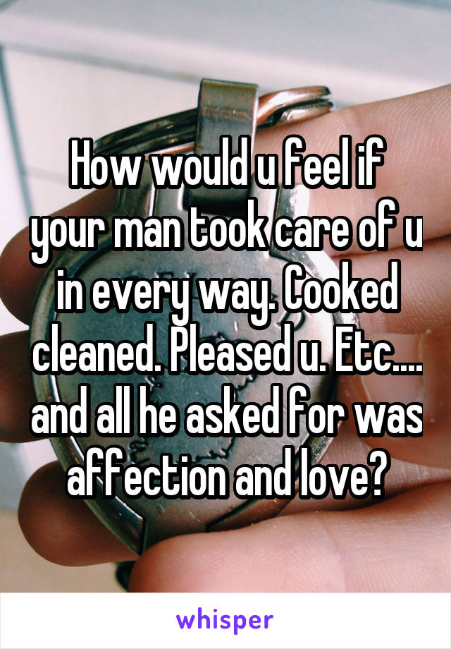 How would u feel if your man took care of u in every way. Cooked cleaned. Pleased u. Etc.... and all he asked for was affection and love?