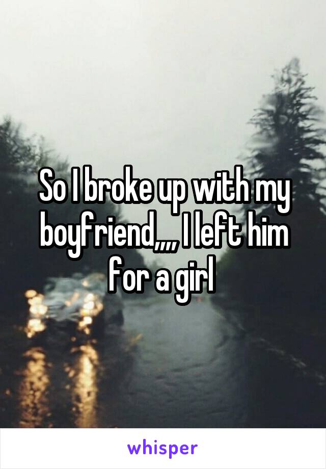 So I broke up with my boyfriend,,,, I left him for a girl 