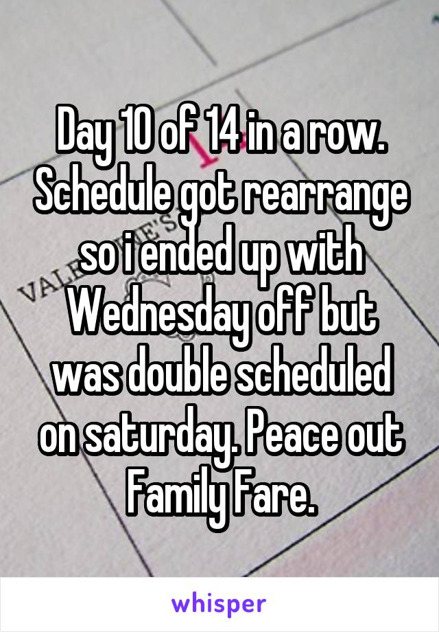 Day 10 of 14 in a row. Schedule got rearrange so i ended up with Wednesday off but was double scheduled on saturday. Peace out Family Fare.