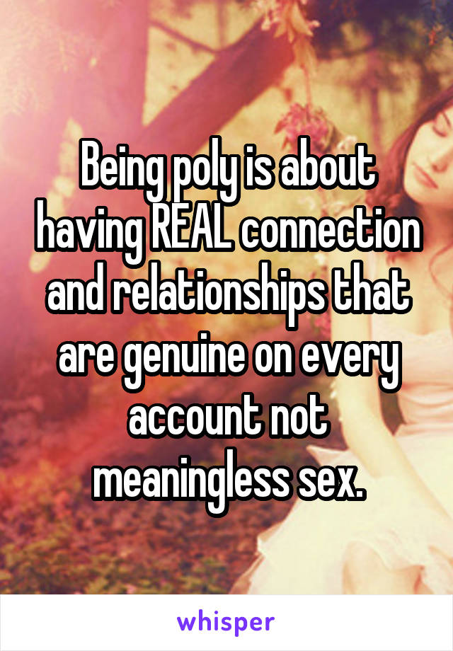 Being poly is about having REAL connection and relationships that are genuine on every account not meaningless sex.