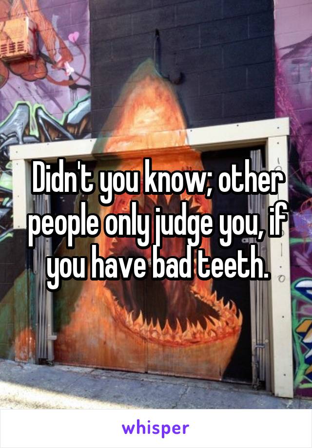 Didn't you know; other people only judge you, if you have bad teeth.