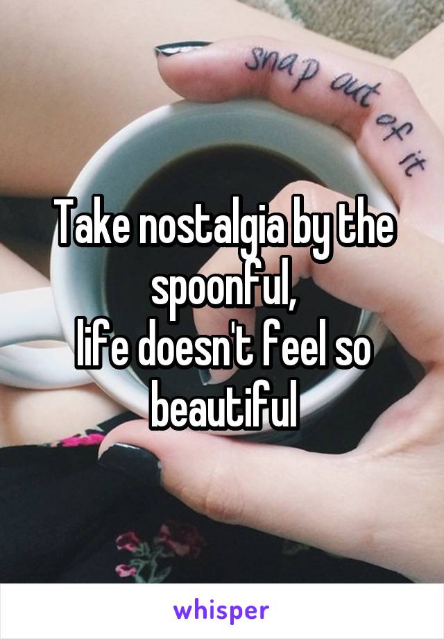 Take nostalgia by the spoonful,
life doesn't feel so beautiful