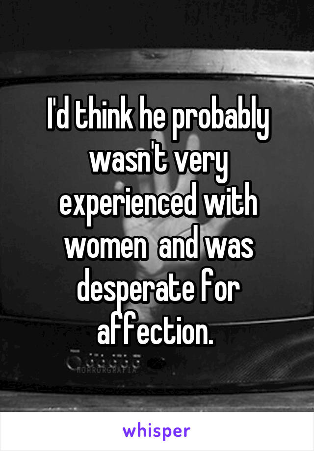 I'd think he probably wasn't very experienced with women  and was desperate for affection. 