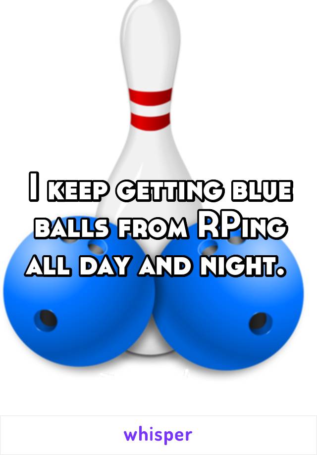 I keep getting blue balls from RPing all day and night. 