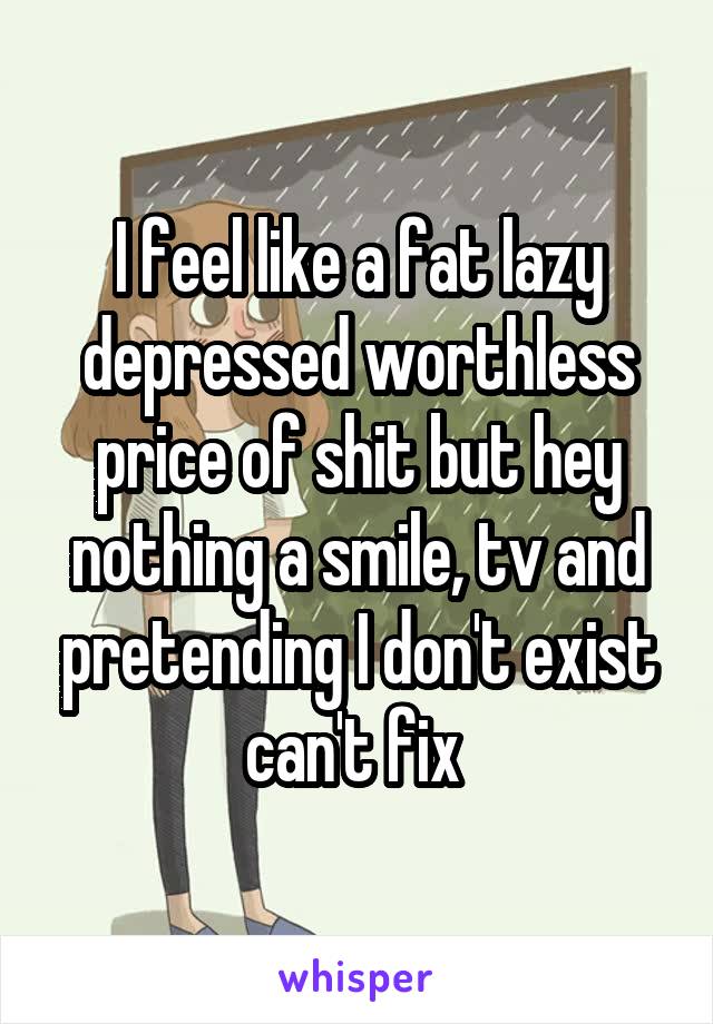 I feel like a fat lazy depressed worthless price of shit but hey nothing a smile, tv and pretending I don't exist can't fix 