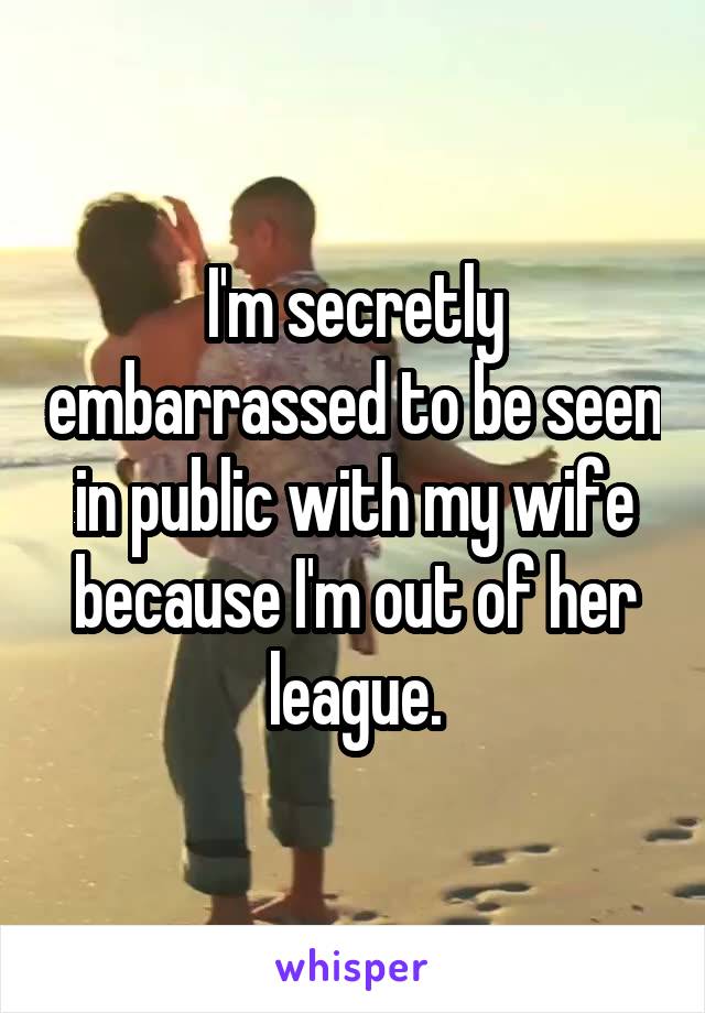 I'm secretly embarrassed to be seen in public with my wife because I'm out of her league.