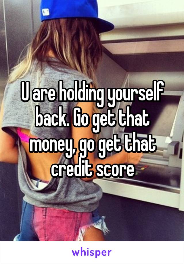 U are holding yourself back. Go get that money, go get that credit score