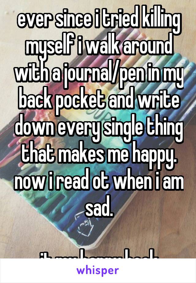 ever since i tried killing myself i walk around with a journal/pen in my back pocket and write down every single thing that makes me happy. now i read ot when i am sad.

it my happy book