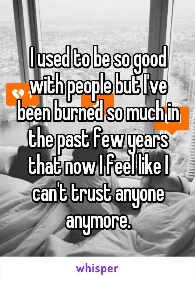 I used to be so good with people but I've been burned so much in the past few years that now I feel like I can't trust anyone anymore.