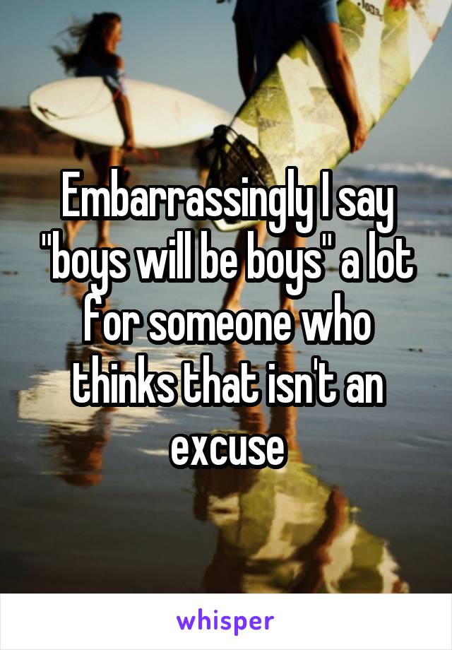 Embarrassingly I say "boys will be boys" a lot for someone who thinks that isn't an excuse