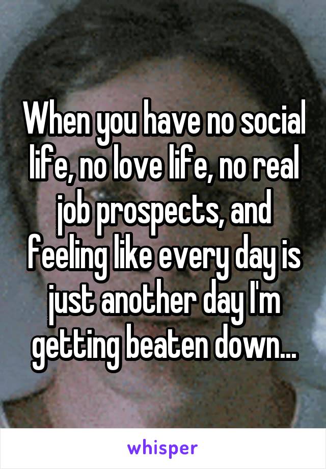 When you have no social life, no love life, no real job prospects, and feeling like every day is just another day I'm getting beaten down...