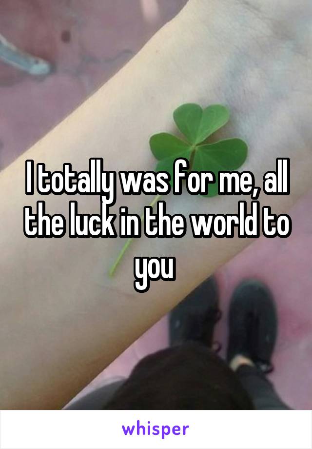 I totally was for me, all the luck in the world to you 