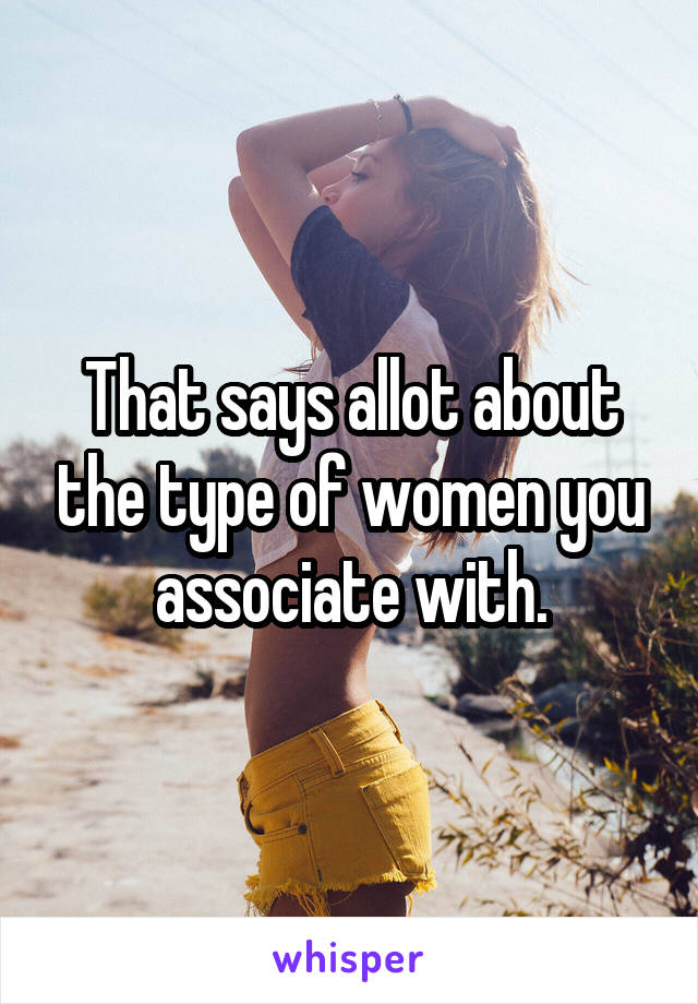 That says allot about the type of women you associate with.