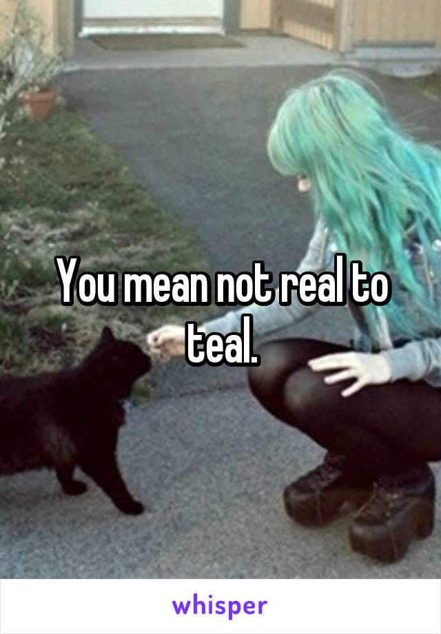 You mean not real to teal.