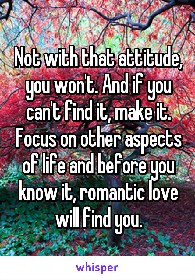 Not with that attitude, you won't. And if you can't find it, make it. Focus on other aspects of life and before you know it, romantic love will find you.