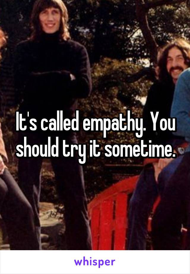 It's called empathy. You should try it sometime.