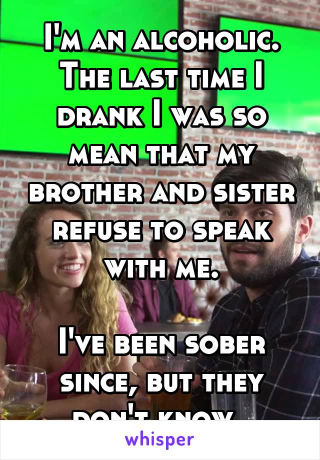I'm an alcoholic. The last time I drank I was so mean that my brother and sister refuse to speak with me.

I've been sober since, but they don't know. 