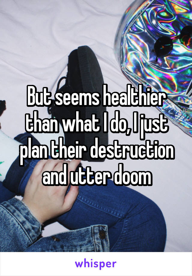 But seems healthier than what I do, I just plan their destruction and utter doom