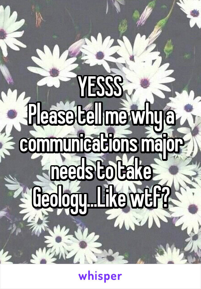 YESSS 
Please tell me why a communications major needs to take Geology...Like wtf?