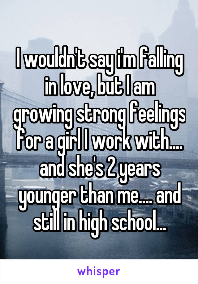 I wouldn't say i'm falling in love, but I am growing strong feelings for a girl I work with.... and she's 2 years younger than me.... and still in high school...